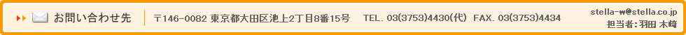 お問い合わせ先 〒146-0082 東京都大田区池上2丁目8番15号 TEL. 03(3753)4430(代) FAX. 03(3753)4434 stella-w@stella.co.jp 担当者：羽田、木崎、石毛