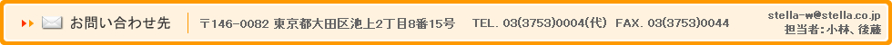 お問い合わせ先 〒146-0082 東京都大田区池上2丁目8番15号 TEL. 03(3753)0004(代) FAX. 03(3753)0044 stella-w@stella.co.jp 担当者：小林、後藤